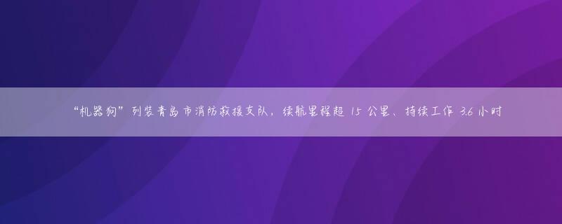 “机器狗”列装青岛市消防救援支队，续航里程超 15 公里、持续工作 3.6 小时