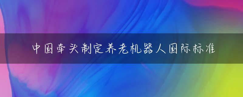 中国牵头制定养老机器人国际标准