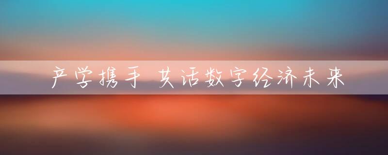 产学携手 共话数字经济未来