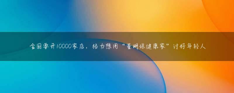 全国要开10000家店，格力想用“董明珠健康家”讨好年轻人
