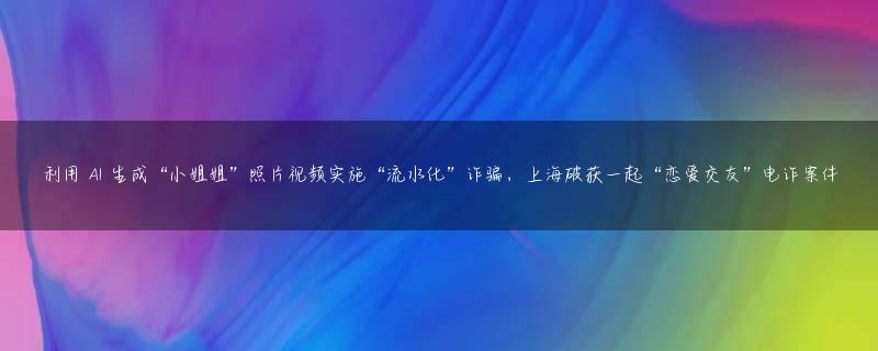 利用 AI 生成“小姐姐”照片视频实施“流水化”诈骗，上海破获一起“恋爱交友”电诈案件