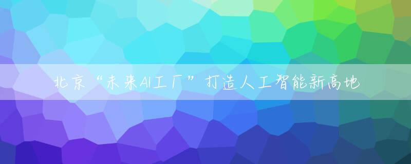 北京“未来AI工厂”打造人工智能新高地
