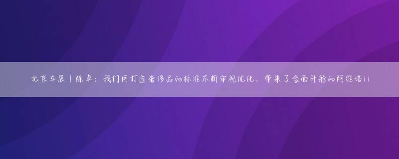 北京车展｜陈卓：我们用打造奢侈品的标准不断审视优化，带来了全面升舱的阿维塔11