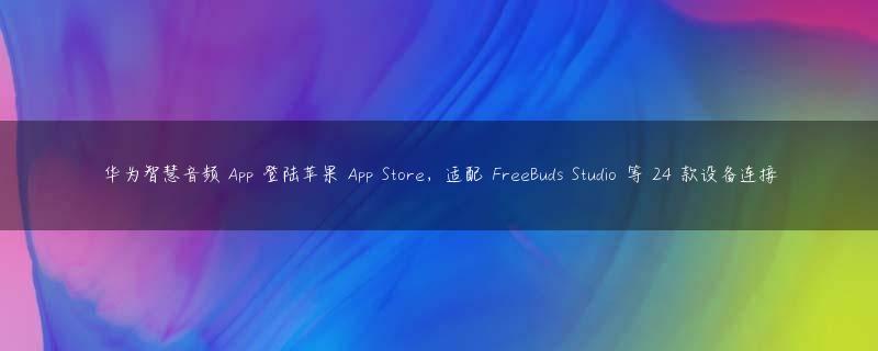 华为智慧音频 App 登陆苹果 App Store，适配 FreeBuds Studio 等 24 款设备连接