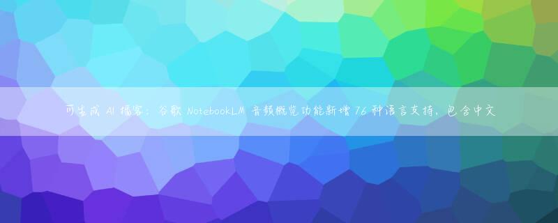 可生成 AI 播客：谷歌 NotebookLM 音频概览功能新增 76 种语言支持，包含中文