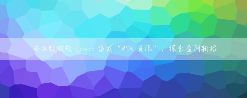 安卓版微软 Copilot 集成“MSN 资讯”，探索盈利新招