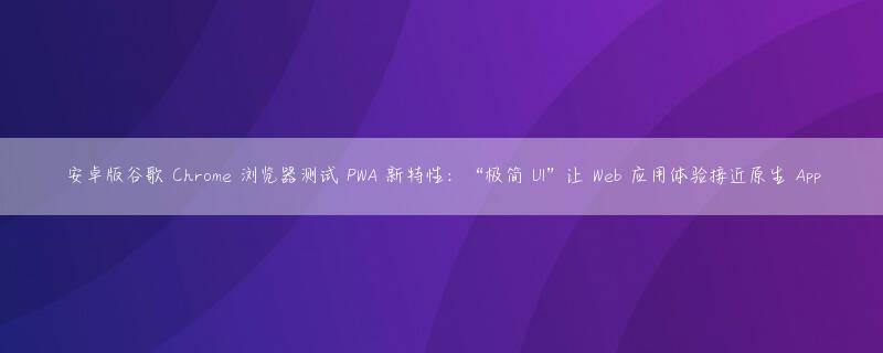 安卓版谷歌 Chrome 浏览器测试 PWA 新特性：“极简 UI”让 Web 应用体验接近原生 App