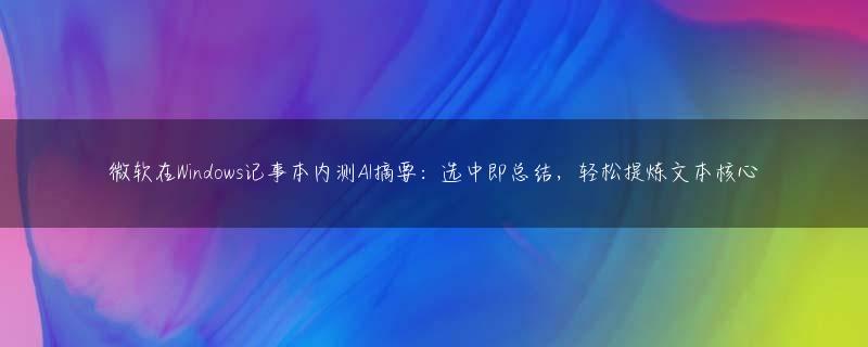 微软在Windows记事本内测AI摘要：选中即总结，轻松提炼文本核心