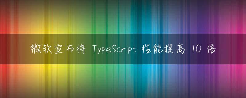 微软宣布将 TypeScript 性能提高 10 倍