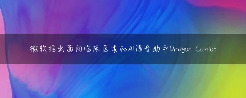微软推出面向临床医生的AI语音助手Dragon Copilot