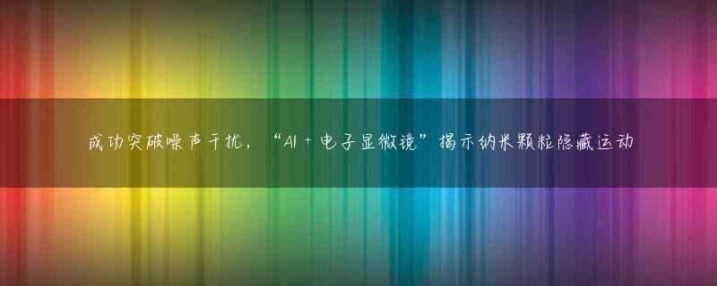 成功突破噪声干扰，“AI + 电子显微镜”揭示纳米颗粒隐藏运动