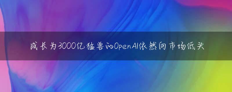成长为3000亿猛兽的OpenAI依然向市场低头