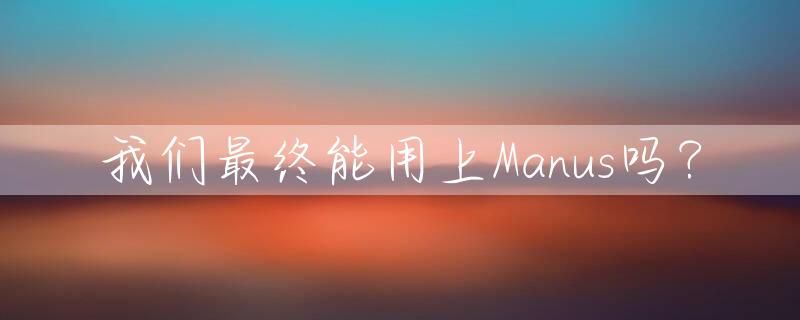 我们最终能用上Manus吗？