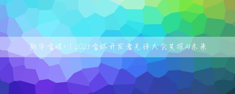新华全媒+丨2025全球开发者先锋大会共探AI未来