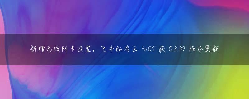 新增无线网卡设置，飞牛私有云 fnOS 获 0.8.39 版本更新