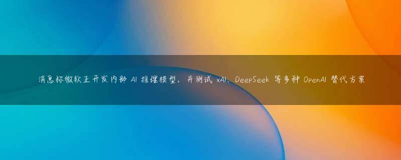 消息称微软正开发内部 AI 推理模型，并测试 xAI、DeepSeek 等多种 OpenAI 替代方案