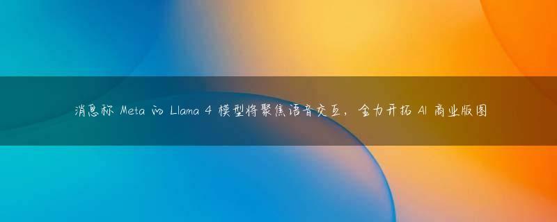 消息称 Meta 的 Llama 4 模型将聚焦语音交互，全力开拓 AI 商业版图