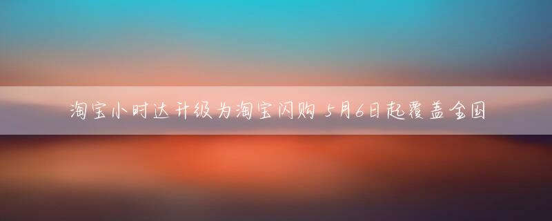 淘宝小时达升级为淘宝闪购 5月6日起覆盖全国