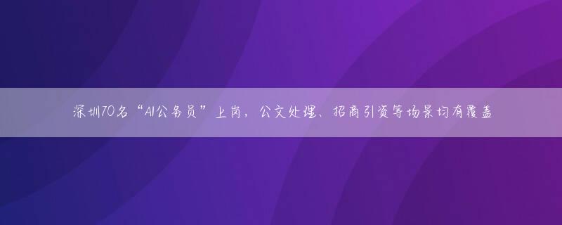 深圳70名“AI公务员”上岗，公文处理、招商引资等场景均有覆盖