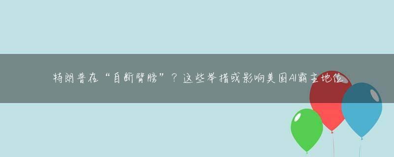 特朗普在“自断臂膀”？这些举措或影响美国AI霸主地位