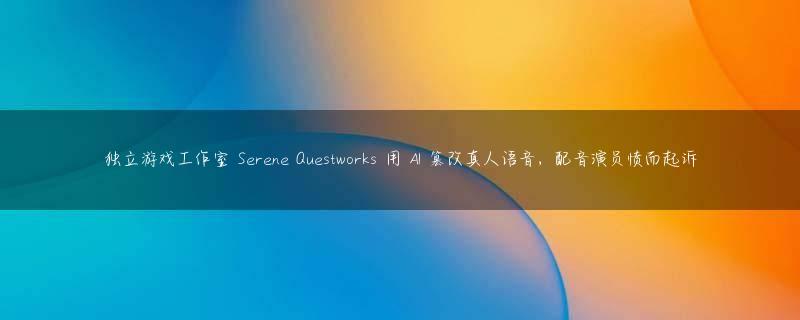 独立游戏工作室 Serene Questworks 用 AI 篡改真人语音，配音演员愤而起诉
