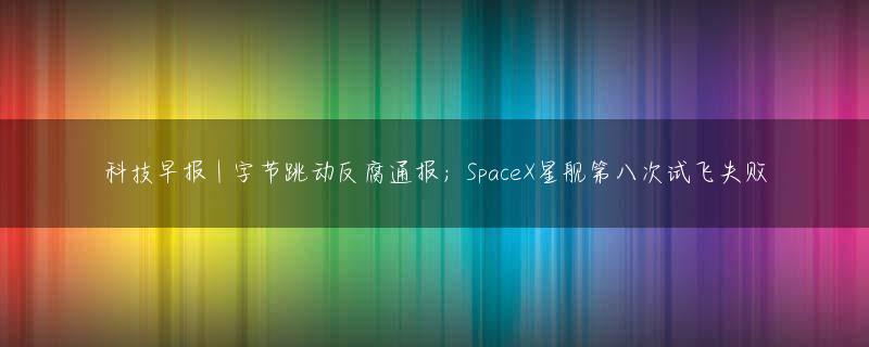 科技早报 | 字节跳动反腐通报；SpaceX星舰第八次试飞失败