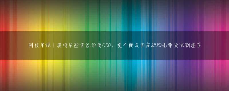 科技早报 | 英特尔迎首位华裔CEO；交个朋友回应2980元带货课割韭菜