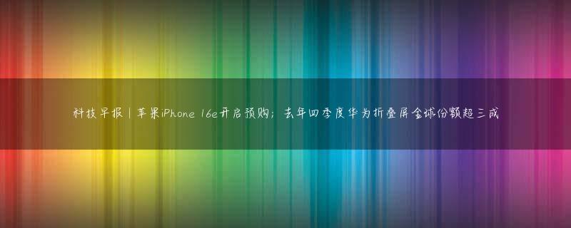科技早报 | 苹果iPhone 16e开启预购；去年四季度华为折叠屏全球份额超三成