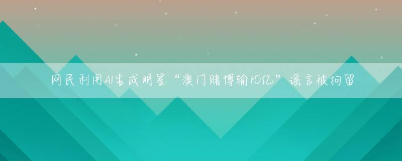 网民利用AI生成明星“澳门赌博输10亿”谣言被拘留