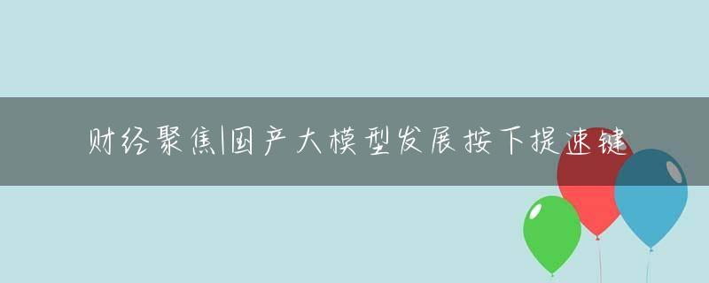 财经聚焦|国产大模型发展按下提速键