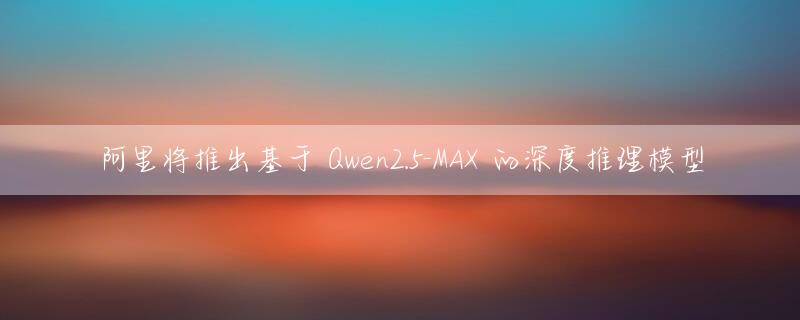 阿里将推出基于 Qwen2.5-MAX 的深度推理模型