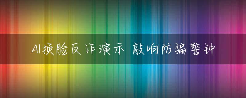 AI换脸反诈演示 敲响防骗警钟