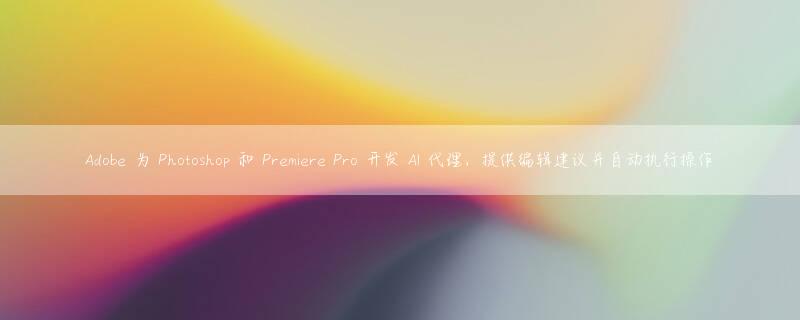 Adobe 为 Photoshop 和 Premiere Pro 开发 AI 代理，提供编辑建议并自动执行操作